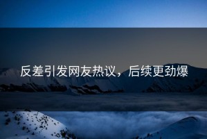 反差引发网友热议，后续更劲爆
