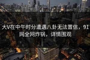 大V在中午时分遭遇八卦无法置信，91网全网炸锅，详情围观