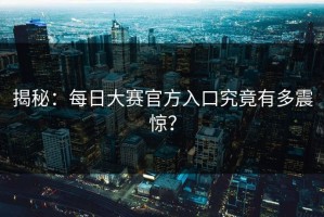 揭秘：每日大赛官方入口究竟有多震惊？