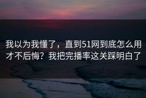 我以为我懂了，直到51网到底怎么用才不后悔？我把完播率这关踩明白了