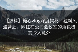 【爆料】糖心vlog深度揭秘：猛料风波背后，网红在公司会议室的角色极其令人意外