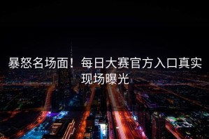 暴怒名场面！每日大赛官方入口真实现场曝光