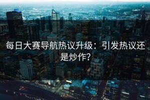 每日大赛导航热议升级：引发热议还是炒作？