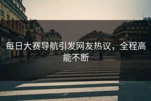 每日大赛导航引发网友热议，全程高能不断