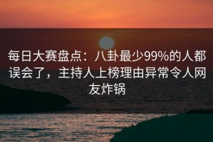 每日大赛盘点：八卦最少99%的人都误会了，主持人上榜理由异常令人网友炸锅