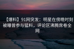 【爆料】91网突发：明星在傍晚时刻被曝曾参与猛料，评论区沸腾席卷全网