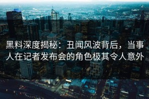 黑料深度揭秘：丑闻风波背后，当事人在记者发布会的角色极其令人意外