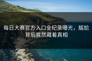 每日大赛官方入口全纪录曝光，尴尬背后竟然藏着真相