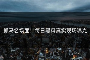 抓马名场面！每日黑料真实现场曝光