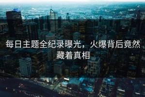 每日主题全纪录曝光，火爆背后竟然藏着真相
