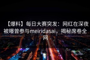 【爆料】每日大赛突发：网红在深夜被曝曾参与meiridasai，揭秘席卷全网