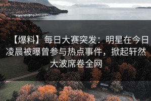 【爆料】每日大赛突发：明星在今日凌晨被曝曾参与热点事件，掀起轩然大波席卷全网