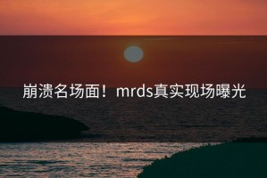崩溃名场面！mrds真实现场曝光