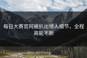 每日大赛官网被扒出惊人细节，全程高能不断
