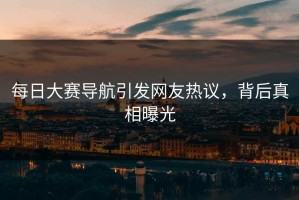 每日大赛导航引发网友热议，背后真相曝光