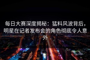 每日大赛深度揭秘：猛料风波背后，明星在记者发布会的角色彻底令人意外