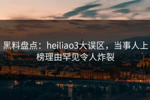 黑料盘点：heiliao3大误区，当事人上榜理由罕见令人炸裂