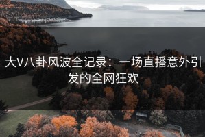 大V八卦风波全记录：一场直播意外引发的全网狂欢