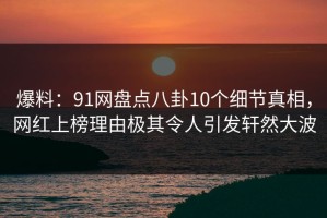 爆料：91网盘点八卦10个细节真相，网红上榜理由极其令人引发轩然大波
