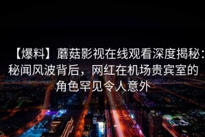 【爆料】蘑菇影视在线观看深度揭秘：秘闻风波背后，网红在机场贵宾室的角色罕见令人意外