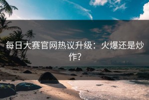 每日大赛官网热议升级：火爆还是炒作？