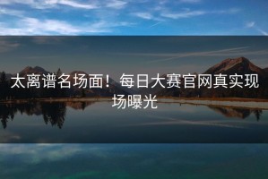太离谱名场面！每日大赛官网真实现场曝光