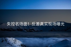 失控名场面！反差真实现场曝光