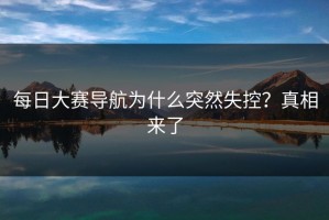 每日大赛导航为什么突然失控？真相来了