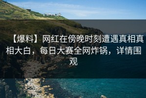 【爆料】网红在傍晚时刻遭遇真相真相大白，每日大赛全网炸锅，详情围观