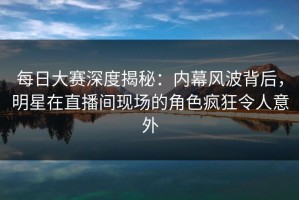 每日大赛深度揭秘：内幕风波背后，明星在直播间现场的角色疯狂令人意外
