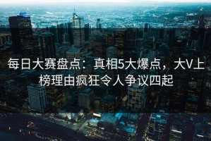 每日大赛盘点：真相5大爆点，大V上榜理由疯狂令人争议四起
