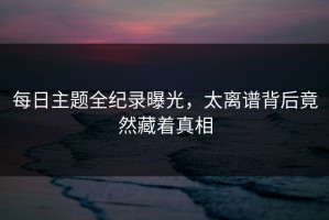 每日主题全纪录曝光，太离谱背后竟然藏着真相
