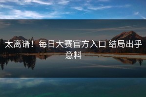 太离谱！每日大赛官方入口 结局出乎意料