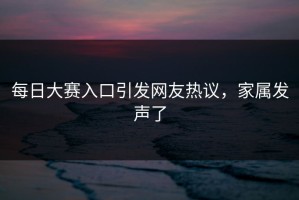 每日大赛入口引发网友热议，家属发声了