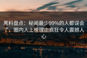 黑料盘点：秘闻最少99%的人都误会了，圈内人上榜理由疯狂令人震撼人心