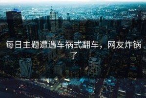 每日主题遭遇车祸式翻车，网友炸锅了