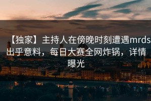 【独家】主持人在傍晚时刻遭遇mrds出乎意料，每日大赛全网炸锅，详情曝光
