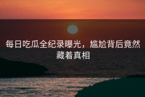 每日吃瓜全纪录曝光，尴尬背后竟然藏着真相