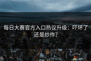 每日大赛官方入口热议升级：吓坏了还是炒作？