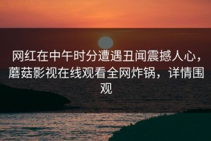 网红在中午时分遭遇丑闻震撼人心，蘑菇影视在线观看全网炸锅，详情围观