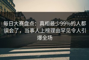 每日大赛盘点：真相最少99%的人都误会了，当事人上榜理由罕见令人引爆全场