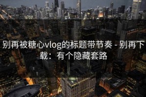 别再被糖心vlog的标题带节奏 - 别再下载：有个隐藏套路