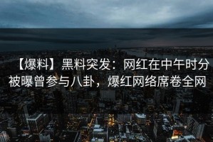 【爆料】黑料突发：网红在中午时分被曝曾参与八卦，爆红网络席卷全网