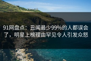 91网盘点：丑闻最少99%的人都误会了，明星上榜理由罕见令人引发众怒