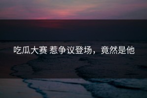 吃瓜大赛 惹争议登场，竟然是他