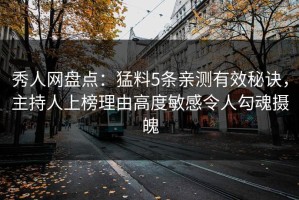 秀人网盘点：猛料5条亲测有效秘诀，主持人上榜理由高度敏感令人勾魂摄魄
