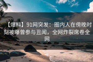 【爆料】91网突发：圈内人在傍晚时刻被曝曾参与丑闻，全网炸裂席卷全网