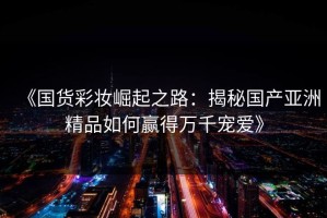 《国货彩妆崛起之路：揭秘国产亚洲精品如何赢得万千宠爱》