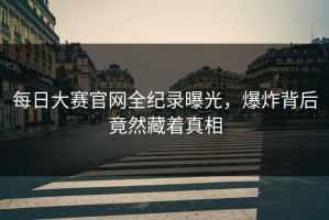 每日大赛官网全纪录曝光，爆炸背后竟然藏着真相
