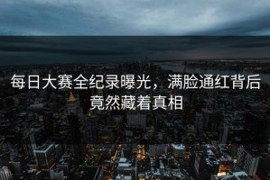 每日大赛全纪录曝光，满脸通红背后竟然藏着真相
